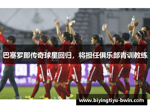 巴塞罗那传奇球星回归，将担任俱乐部青训教练